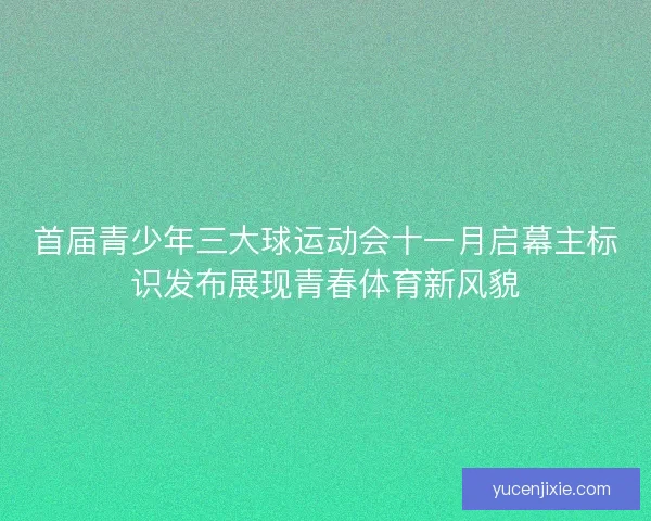 首届青少年三大球运动会十一月启幕主标识发布展现青春体育新风貌