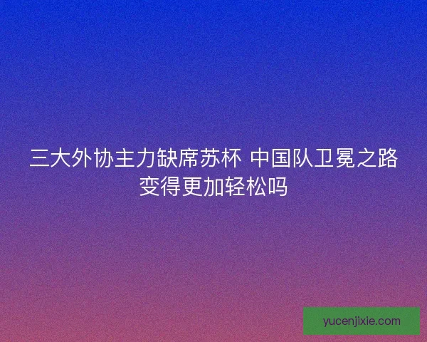 三大外协主力缺席苏杯 中国队卫冕之路变得更加轻松吗