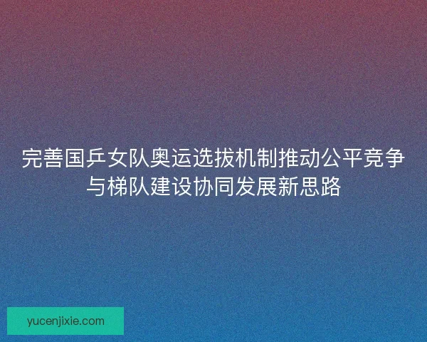 完善国乒女队奥运选拔机制推动公平竞争与梯队建设协同发展新思路