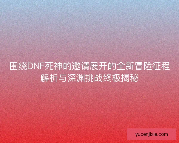 围绕DNF死神的邀请展开的全新冒险征程解析与深渊挑战终极揭秘